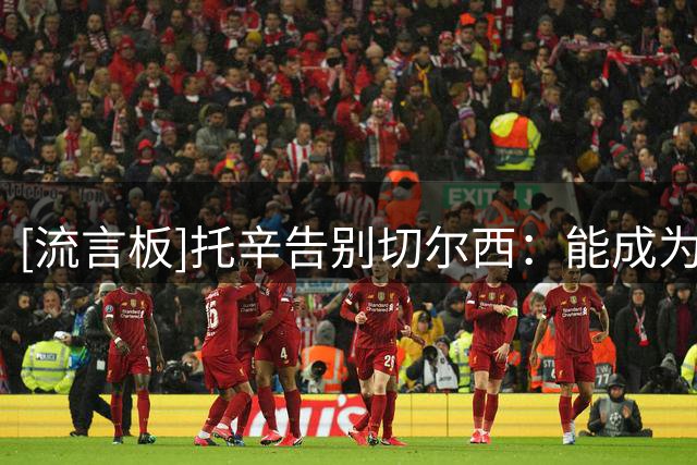 [流言板]托辛告别切尔西：能成为切尔西一员是我荣幸，祝愿大家顺利
